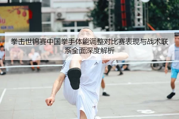 拳击世锦赛中国拳手体能调整对比赛表现与战术联系全面深度解析