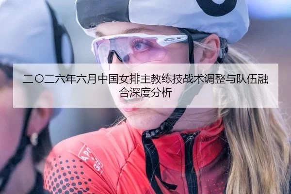 二〇二六年六月中国女排主教练技战术调整与队伍融合深度分析